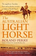 The Australian Light Horse : The Magnificent Australian Force and Its Decisive Victories in Arabia in World War I - Roland Perry