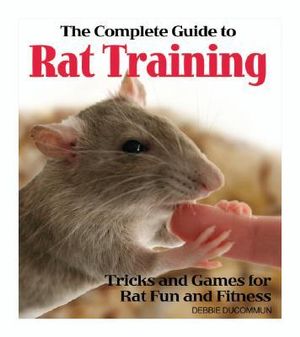 The Complete Guide to Rat Training: Tricks and Games for Rat Fun and Fitness Debbie Ducommun