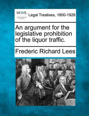 An argument for the legislative prohibition of the liquor traffic. Frederic Richard Lees