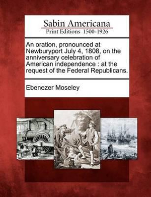 An Oration, Pronounced At Newburyport, July 4, 1808, On The Anniversary Celebration Of American Independence: At The Request Of The Federal Republicans Ebenezer Moseley