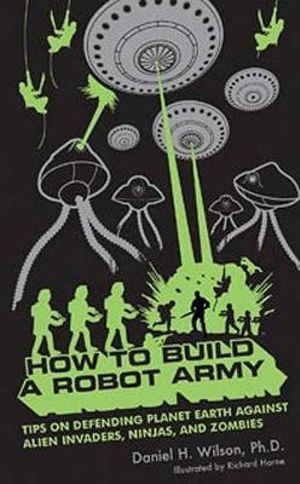 How to Build a Robot Army: Tips on Defending Planet Earth Against Alien Invaders, Ninjas, and Zombies Daniel H. Wilson