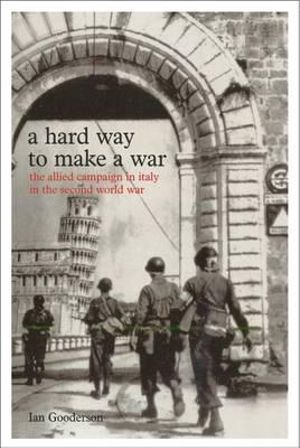 A Hard Way to Make a War: The Allied Campaign in Italy in the Second World War Ian Gooderson