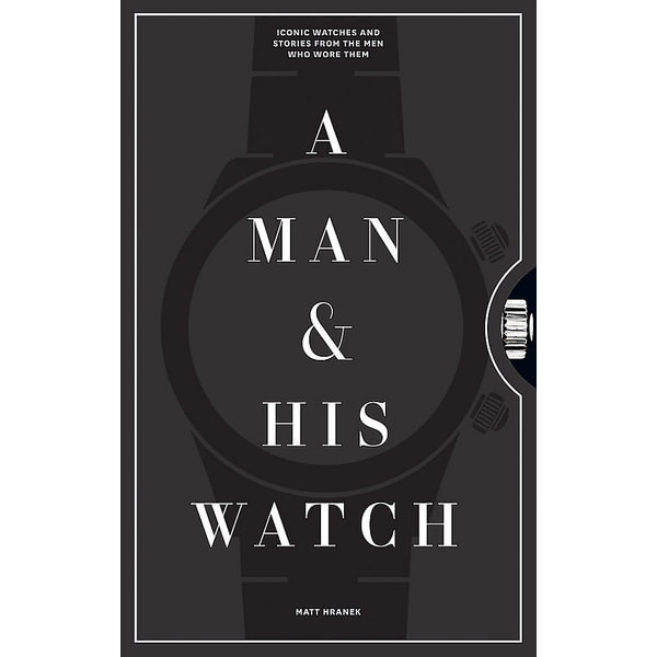 A Man and His Watch, Iconic Watches and Stories from the Men Who Wore Them by Matthew Hranek